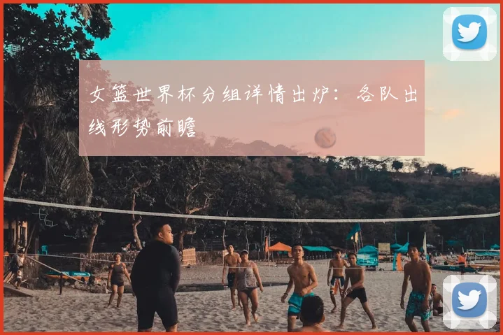 女篮世界杯分组详情出炉：各队出线形势前瞻