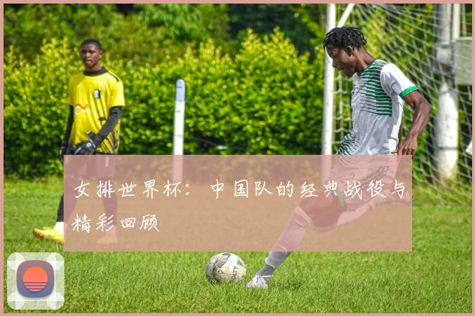 女排世界杯：中国队的经典战役与精彩回顾