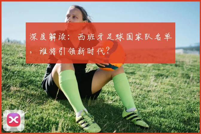 深度解读：西班牙足球国家队名单，谁将引领新时代？