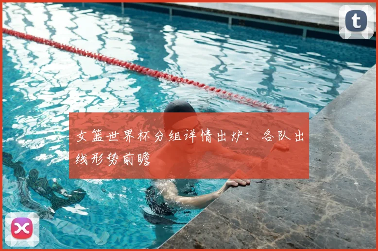 女篮世界杯分组详情出炉：各队出线形势前瞻