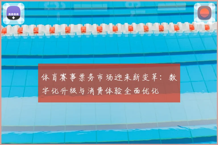 体育赛事票务市场迎来新变革:数字化升级与消费体验全面优化