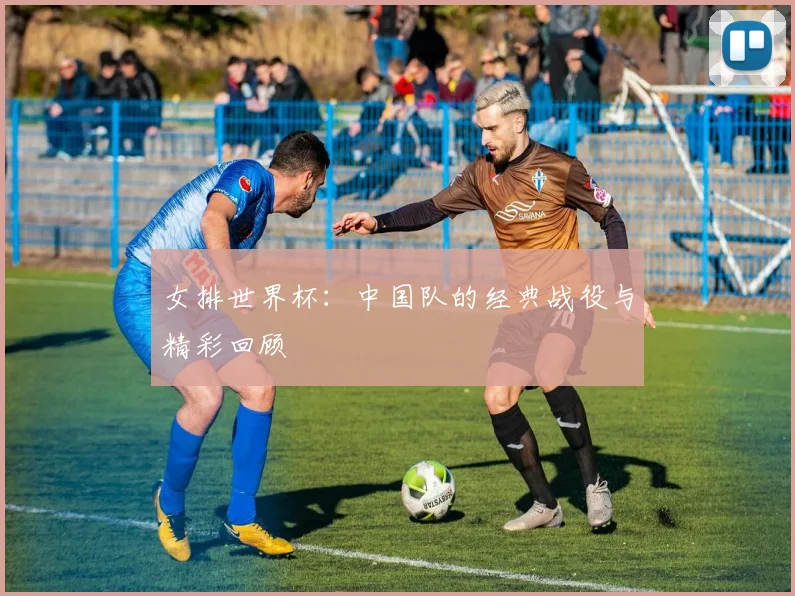 女排世界杯：中国队的经典战役与精彩回顾